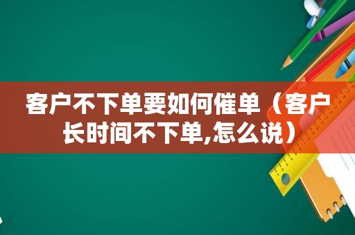 客户不下单要如何催单（客户长时间不下单,怎么说）