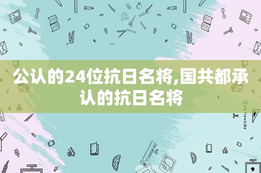 公认的24位抗日名将,国共都承认的抗日名将