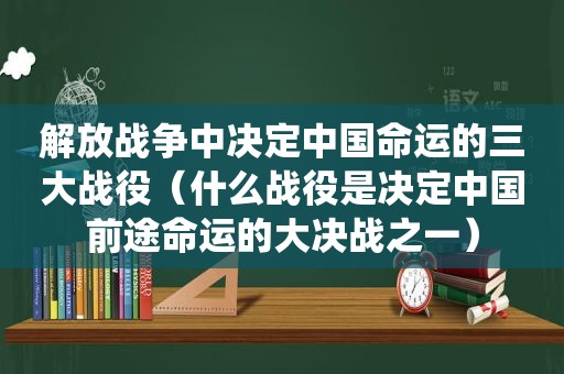 解放战争中决定中国命运的三大战役（什么战役是决定中国前途命运的大决战之一）