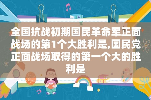 全国抗战初期国民革命军正面战场的第1个大胜利是, *** 正面战场取得的第一个大的胜利是