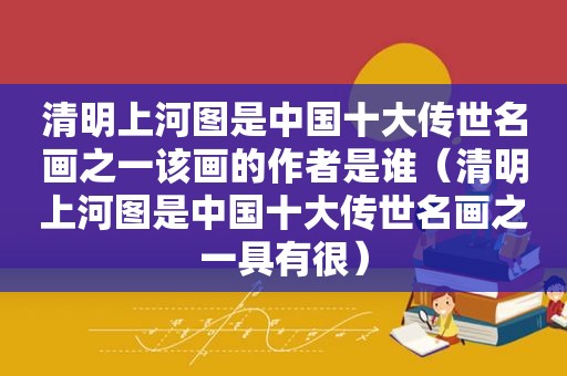 清明上河图是中国十大传世名画之一该画的作者是谁（清明上河图是中国十大传世名画之一具有很）