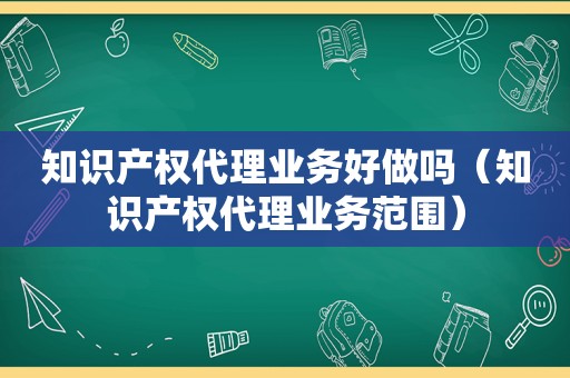 知识产权代理业务好做吗（知识产权代理业务范围）