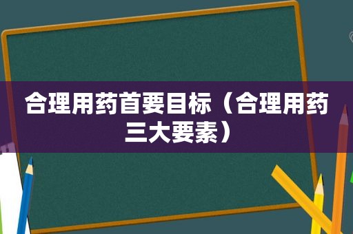 合理用药首要目标（合理用药三大要素）