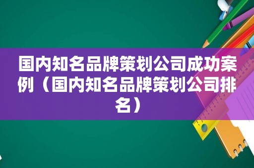 国内知名品牌策划公司成功案例（国内知名品牌策划公司排名）