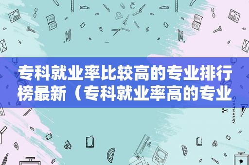 专科就业率比较高的专业排行榜最新（专科就业率高的专业排名）