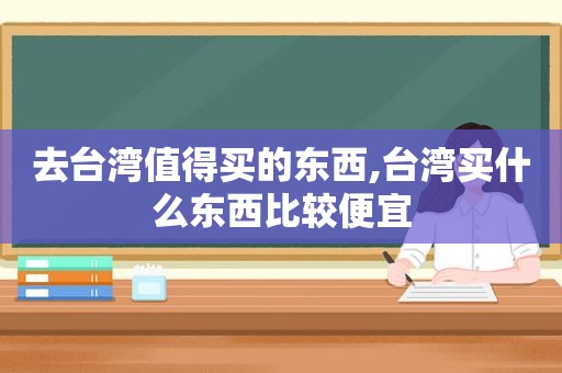 去台湾值得买的东西,台湾买什么东西比较便宜