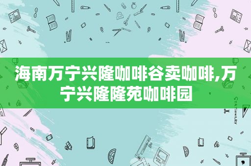 海南万宁兴隆咖啡谷卖咖啡,万宁兴隆隆苑咖啡园