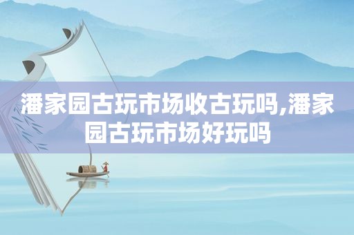 潘家园古玩市场收古玩吗,潘家园古玩市场好玩吗