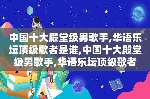 中国十大殿堂级男歌手,华语乐坛顶级歌者是谁,中国十大殿堂级男歌手,华语乐坛顶级歌者