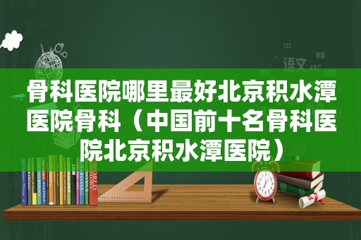 骨科医院哪里最好北京积水潭医院骨科（中国前十名骨科医院北京积水潭医院）