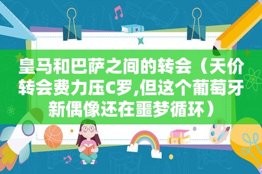 皇马和巴萨之间的转会（天价转会费力压C罗,但这个葡萄牙新偶像还在噩梦循环）