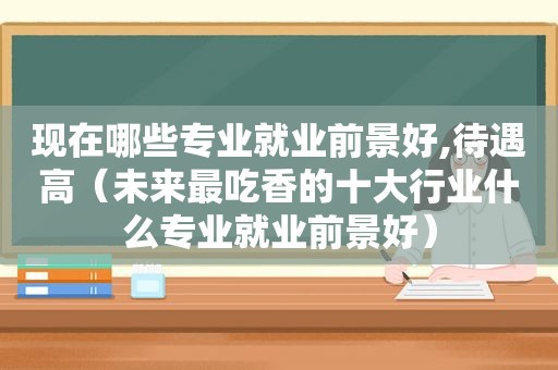 现在哪些专业就业前景好,待遇高（未来最吃香的十大行业什么专业就业前景好）