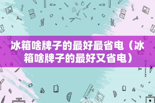 冰箱啥牌子的最好最省电（冰箱啥牌子的最好又省电）