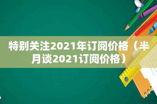 特别关注2021年订阅价格（半月谈2021订阅价格）