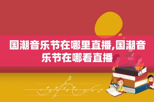 国潮音乐节在哪里直播,国潮音乐节在哪看直播