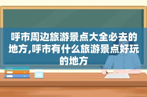 呼市周边旅游景点大全必去的地方,呼市有什么旅游景点好玩的地方