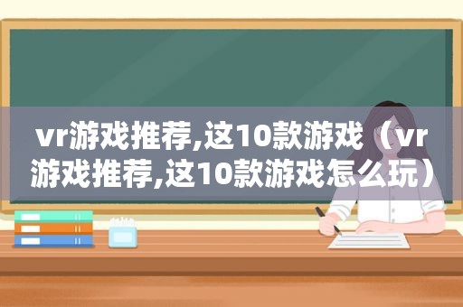 vr游戏推荐,这10款游戏（vr游戏推荐,这10款游戏怎么玩）