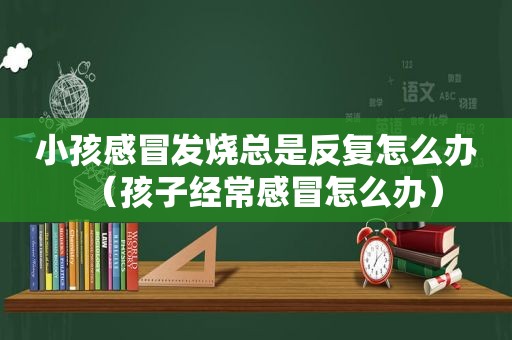 小孩感冒发烧总是反复怎么办（孩子经常感冒怎么办）