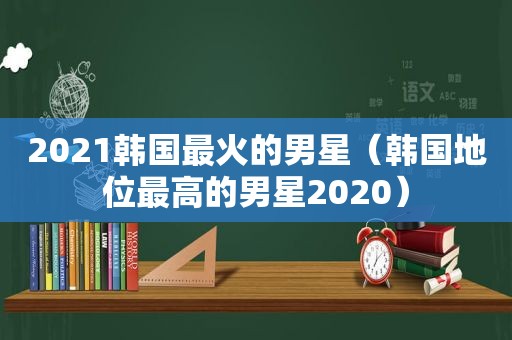 2021韩国最火的男星（韩国地位最高的男星2020）