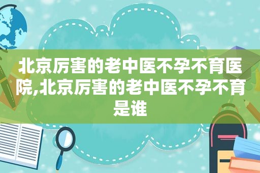 北京厉害的老中医不孕不育医院,北京厉害的老中医不孕不育是谁