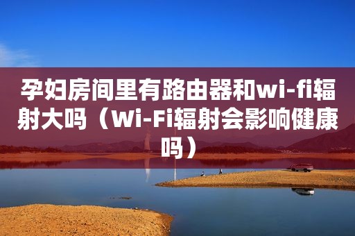 孕妇房间里有路由器和wi-fi辐射大吗（Wi-Fi辐射会影响健康吗）