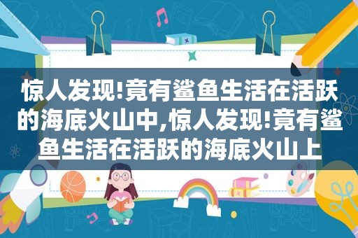 惊人发现!竟有鲨鱼生活在活跃的海底火山中,惊人发现!竟有鲨鱼生活在活跃的海底火山上