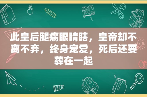 此皇后腿瘸眼睛瞎，皇帝却不离不弃，终身宠爱，死后还要葬在一起