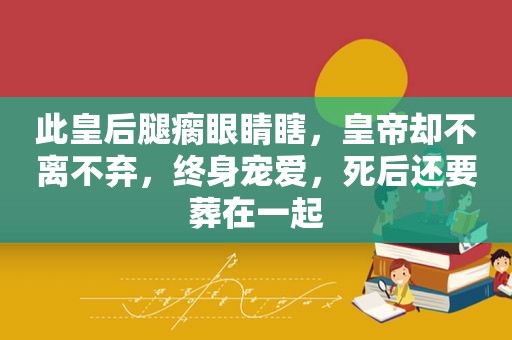 此皇后腿瘸眼睛瞎，皇帝却不离不弃，终身宠爱，死后还要葬在一起