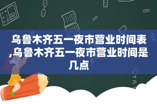 乌鲁木齐五一夜市营业时间表,乌鲁木齐五一夜市营业时间是几点