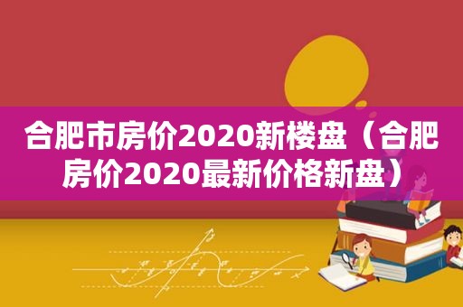 合肥市房价2020新楼盘（合肥房价2020最新价格新盘）