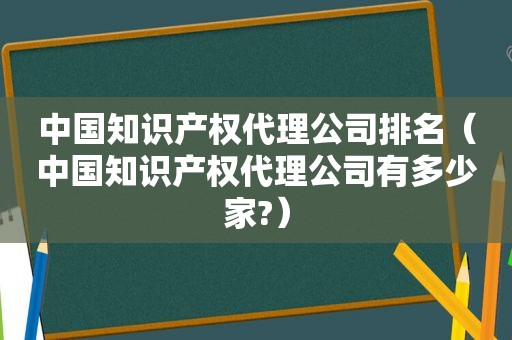 中国知识产权代理公司排名（中国知识产权代理公司有多少家?）