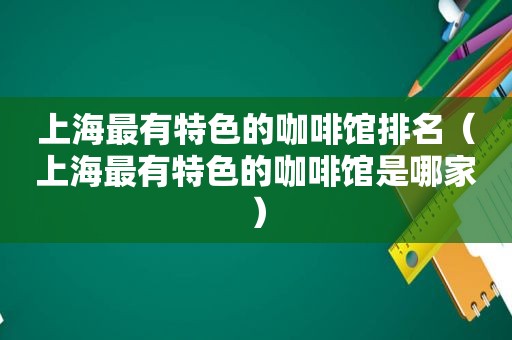 上海最有特色的咖啡馆排名（上海最有特色的咖啡馆是哪家）