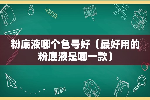 粉底液哪个色号好（最好用的粉底液是哪一款）