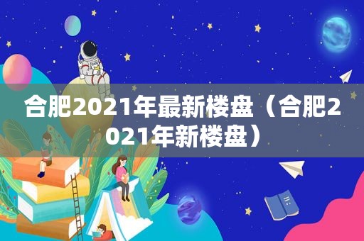 合肥2021年最新楼盘（合肥2021年新楼盘）