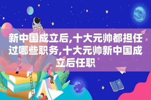 新中国成立后,十大元帅都担任过哪些职务,十大元帅新中国成立后任职