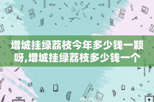 增城挂绿荔枝今年多少钱一颗呀,增城挂绿荔枝多少钱一个