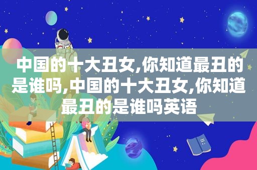 中国的十大丑女,你知道最丑的是谁吗,中国的十大丑女,你知道最丑的是谁吗英语