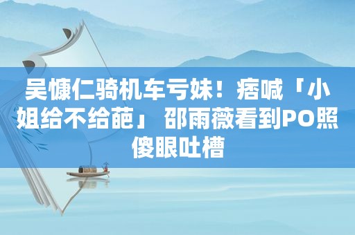 吴慷仁骑机车亏妹！痞喊「小姐给不给葩」 邵雨薇看到PO照傻眼吐槽