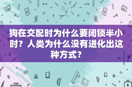 狗在交配时为什么要闭锁半小时？人类为什么没有进化出这种方式？