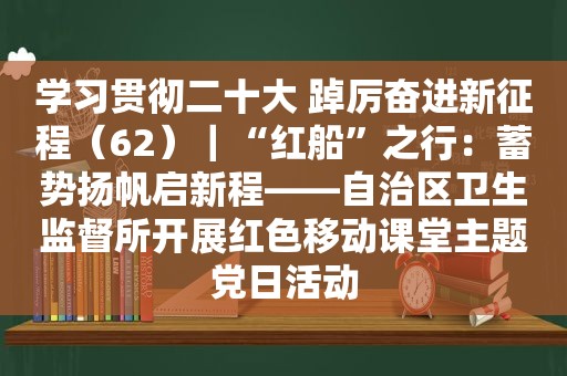 学习贯彻二十大 踔厉奋进新征程（62）｜“红船”之行：蓄势扬帆启新程——自治区卫生监督所开展红色移动课堂主题党日活动