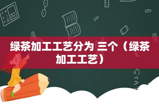 绿茶加工工艺分为 三个（绿茶加工工艺）