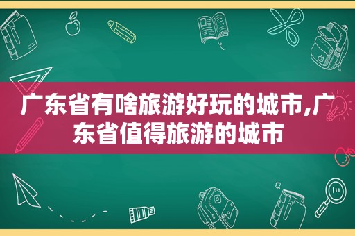 广东省有啥旅游好玩的城市,广东省值得旅游的城市