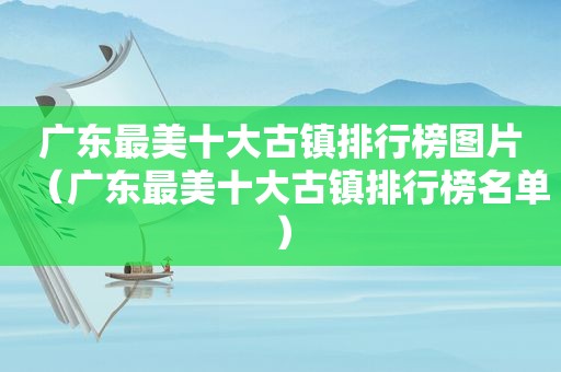 广东最美十大古镇排行榜图片（广东最美十大古镇排行榜名单）