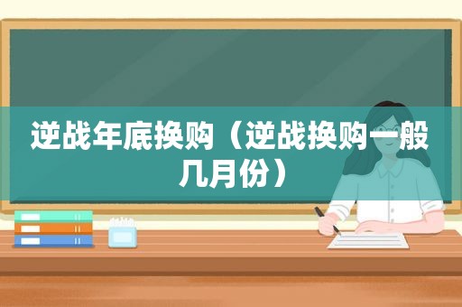 逆战年底换购（逆战换购一般几月份）