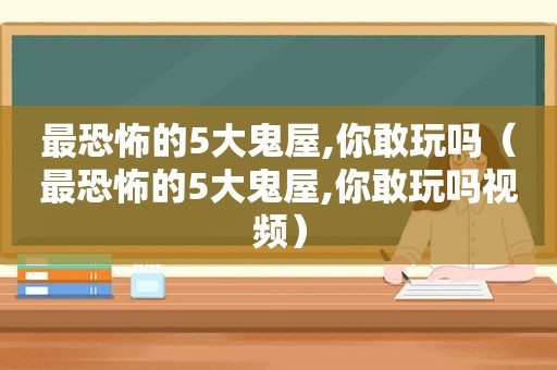 最恐怖的5大鬼屋,你敢玩吗（最恐怖的5大鬼屋,你敢玩吗视频）