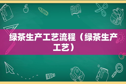 绿茶生产工艺流程（绿茶生产工艺）