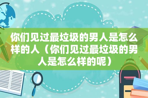 你们见过最垃圾的男人是怎么样的人（你们见过最垃圾的男人是怎么样的呢）