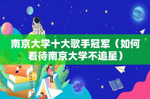 南京大学十大歌手冠军（如何看待南京大学不追星）