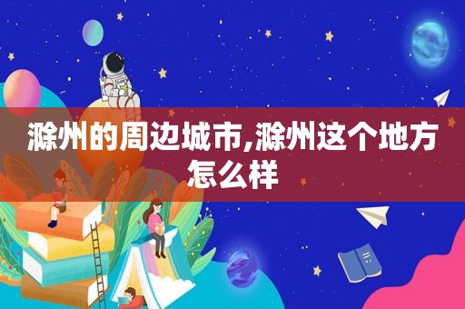 滁州的周边城市,滁州这个地方怎么样