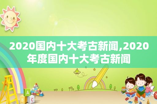 2020国内十大考古新闻,2020年度国内十大考古新闻